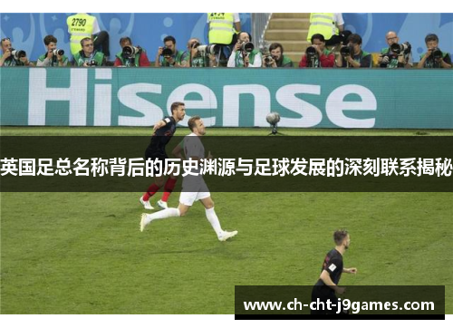 英国足总名称背后的历史渊源与足球发展的深刻联系揭秘