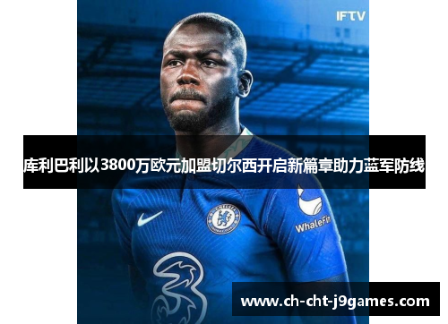 库利巴利以3800万欧元加盟切尔西开启新篇章助力蓝军防线