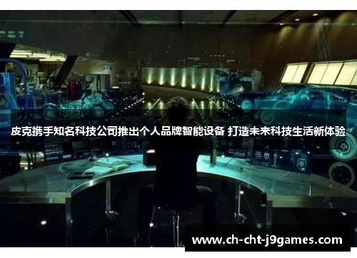 皮克携手知名科技公司推出个人品牌智能设备 打造未来科技生活新体验 皮克携手知名科技公司推出个人品牌智能设备 打造未来科技生活新体验