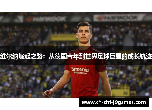 维尔纳崛起之路：从德国青年到世界足球巨星的成长轨迹