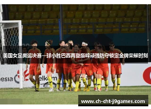 美国女足奥运决赛一球小胜巴西再登巅峰顽强防守锁定金牌荣耀时刻