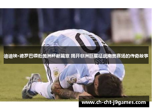 迪迪埃·德罗巴领衔美洲杯新篇章 揭开非洲巨星征战南美赛场的传奇故事