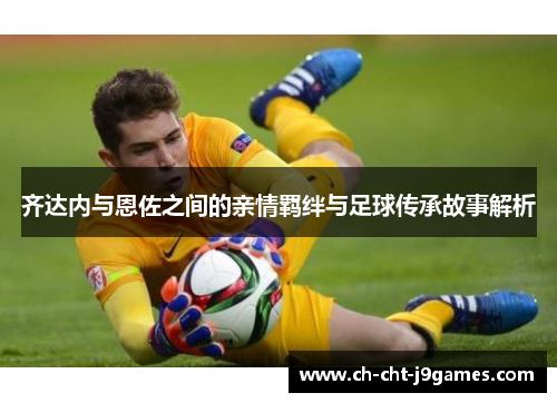 齐达内与恩佐之间的亲情羁绊与足球传承故事解析 齐达内与恩佐之间的亲情羁绊与足球传承故事解析