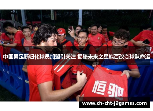 中国男足新归化球员加盟引关注 揭秘未来之星能否改变球队命运 中国男足新归化球员加盟引关注 揭秘未来之星能否改变球队命运